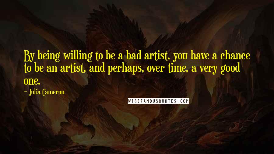 Julia Cameron Quotes: By being willing to be a bad artist, you have a chance to be an artist, and perhaps, over time, a very good one.