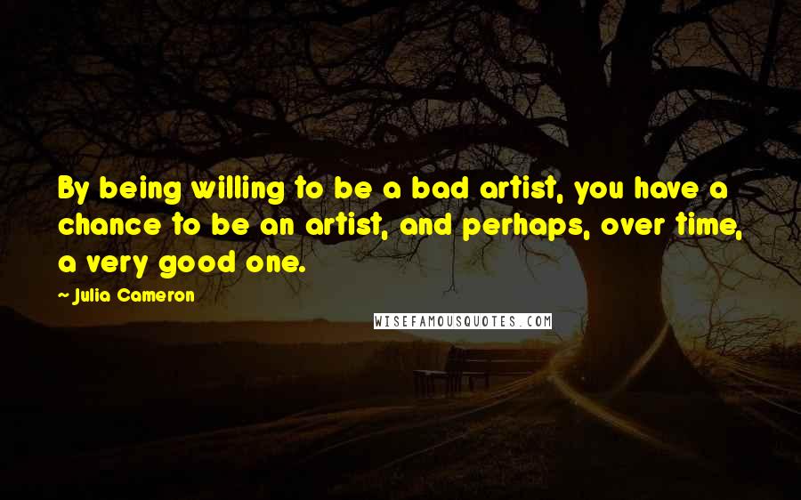 Julia Cameron Quotes: By being willing to be a bad artist, you have a chance to be an artist, and perhaps, over time, a very good one.