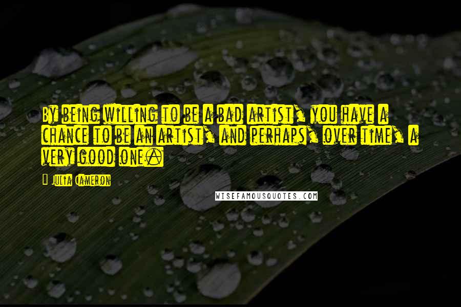 Julia Cameron Quotes: By being willing to be a bad artist, you have a chance to be an artist, and perhaps, over time, a very good one.