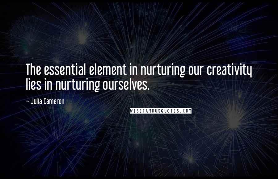 Julia Cameron Quotes: The essential element in nurturing our creativity lies in nurturing ourselves.