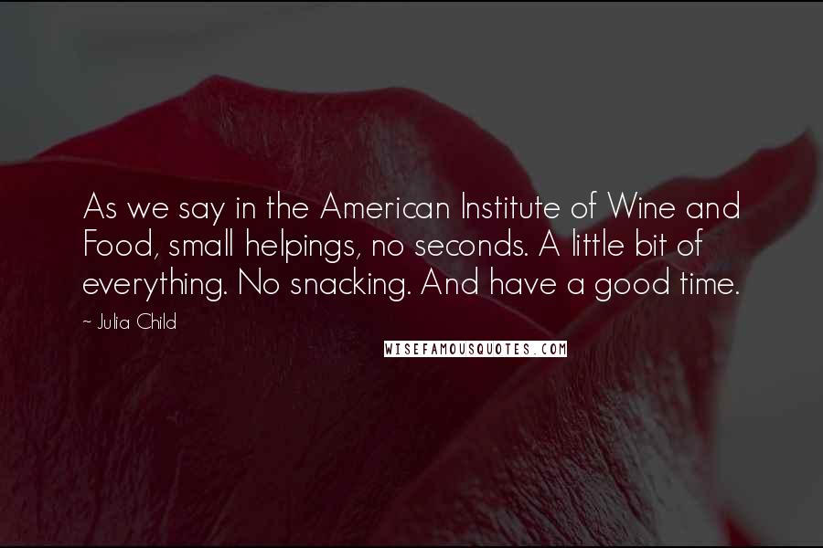 Julia Child Quotes: As we say in the American Institute of Wine and Food, small helpings, no seconds. A little bit of everything. No snacking. And have a good time.