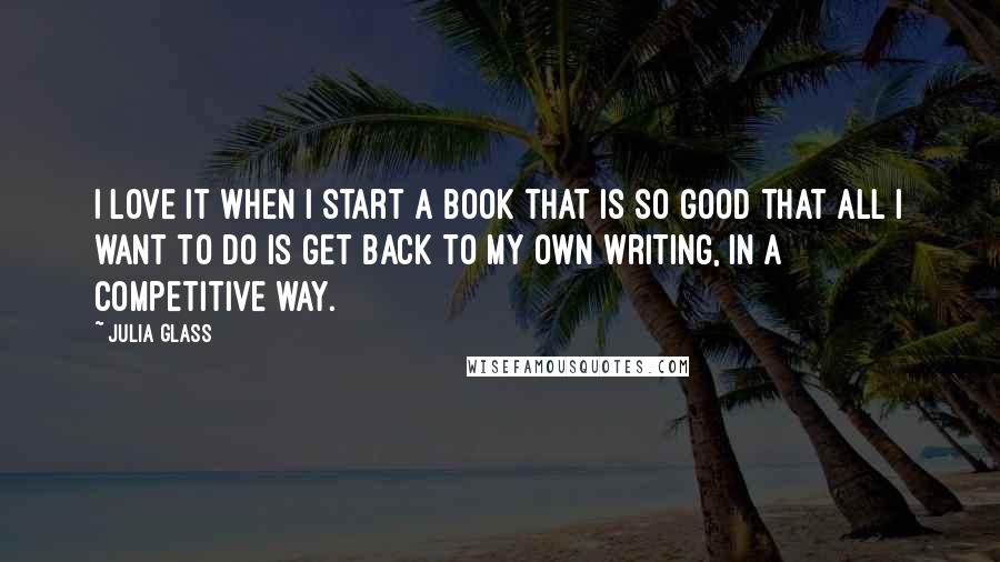 Julia Glass Quotes: I love it when I start a book that is so good that all I want to do is get back to my own writing, in a competitive way.