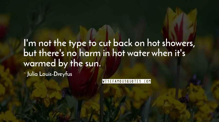 Julia Louis-Dreyfus Quotes: I'm not the type to cut back on hot showers, but there's no harm in hot water when it's warmed by the sun.