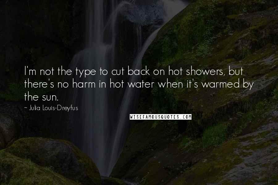 Julia Louis-Dreyfus Quotes: I'm not the type to cut back on hot showers, but there's no harm in hot water when it's warmed by the sun.