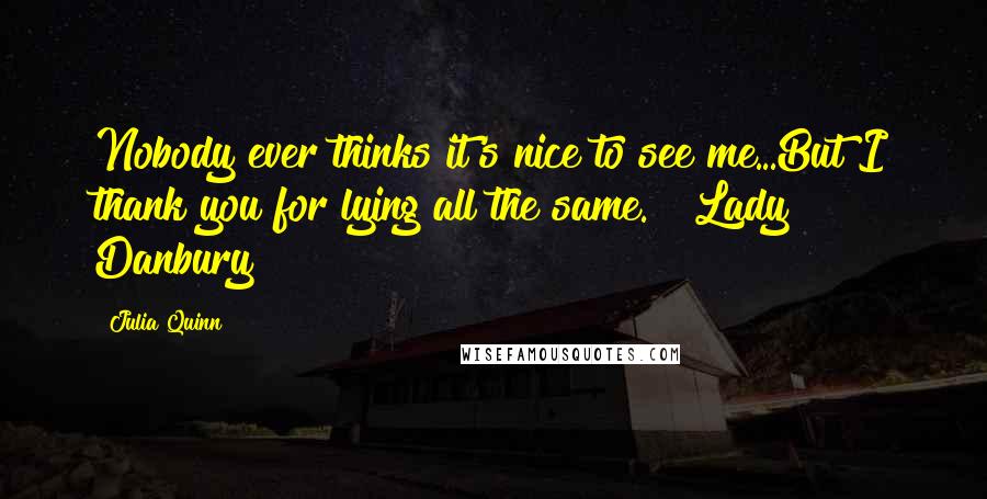 Julia Quinn Quotes: Nobody ever thinks it's nice to see me...But I thank you for lying all the same. ~ Lady Danbury