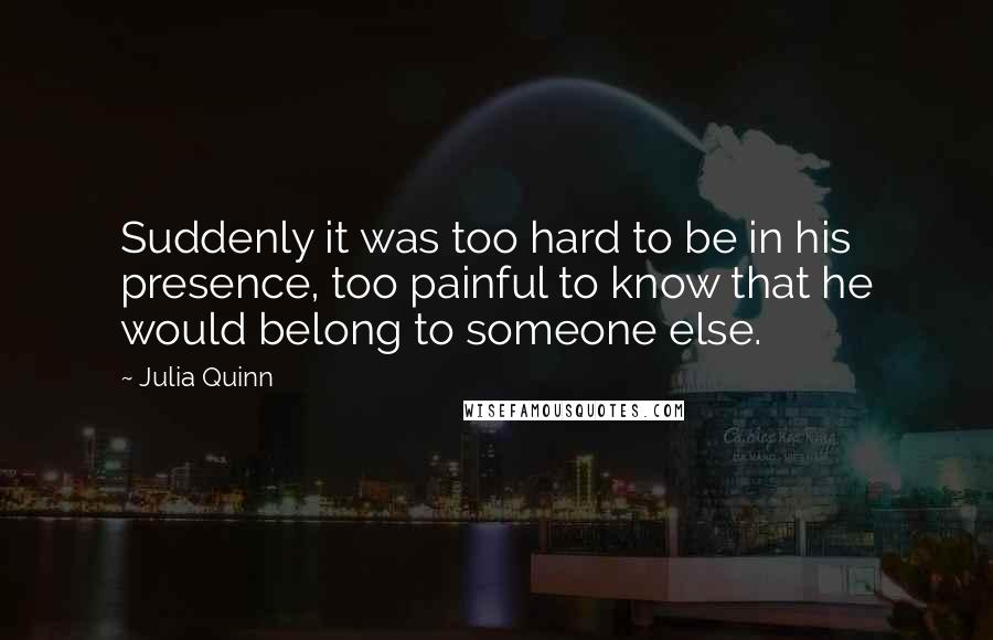 Julia Quinn Quotes: Suddenly it was too hard to be in his presence, too painful to know that he would belong to someone else.