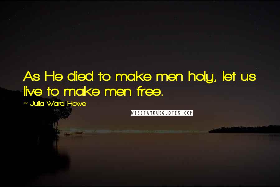 Julia Ward Howe Quotes: As He died to make men holy, let us live to make men free.