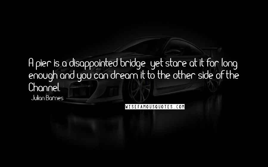 Julian Barnes Quotes: A pier is a disappointed bridge; yet stare at it for long enough and you can dream it to the other side of the Channel.