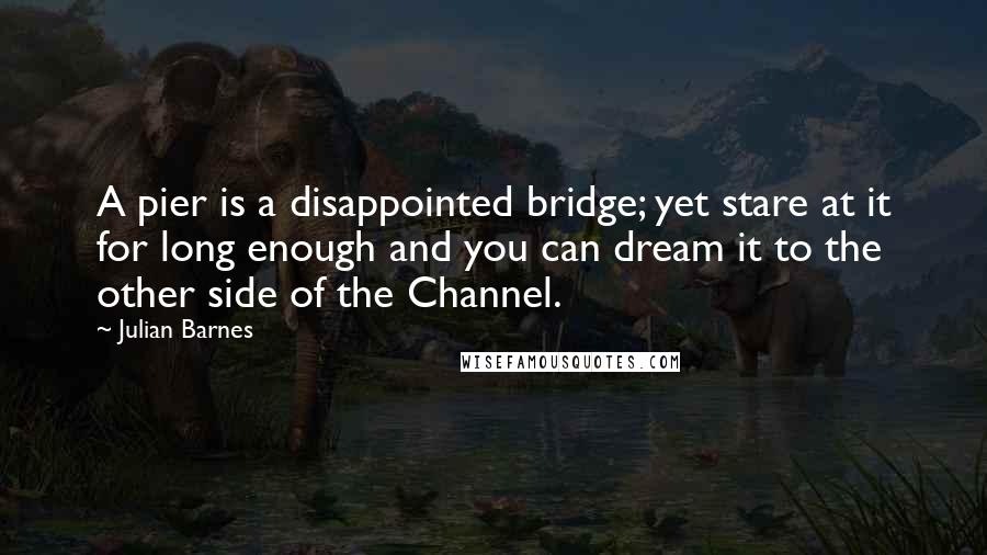 Julian Barnes Quotes: A pier is a disappointed bridge; yet stare at it for long enough and you can dream it to the other side of the Channel.