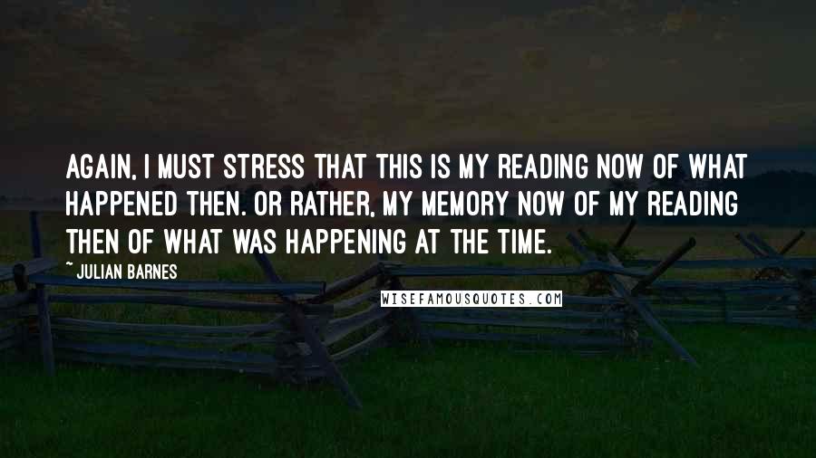 Julian Barnes Quotes: Again, I must stress that this is my reading now of what happened then. Or rather, my memory now of my reading then of what was happening at the time.