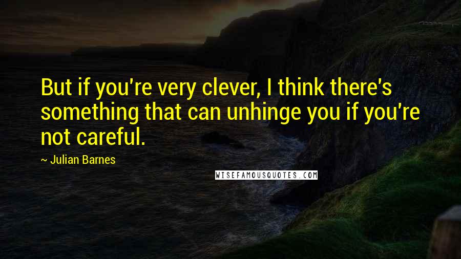 Julian Barnes Quotes: But if you're very clever, I think there's something that can unhinge you if you're not careful.