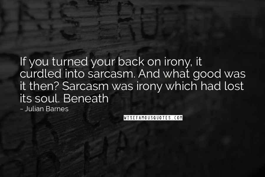 Julian Barnes Quotes: If you turned your back on irony, it curdled into sarcasm. And what good was it then? Sarcasm was irony which had lost its soul. Beneath