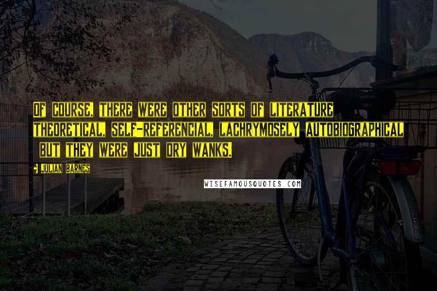 Julian Barnes Quotes: Of course, there were other sorts of literature  theoretical, self-referencial, lachrymosely autobiographical  but they were just dry wanks.