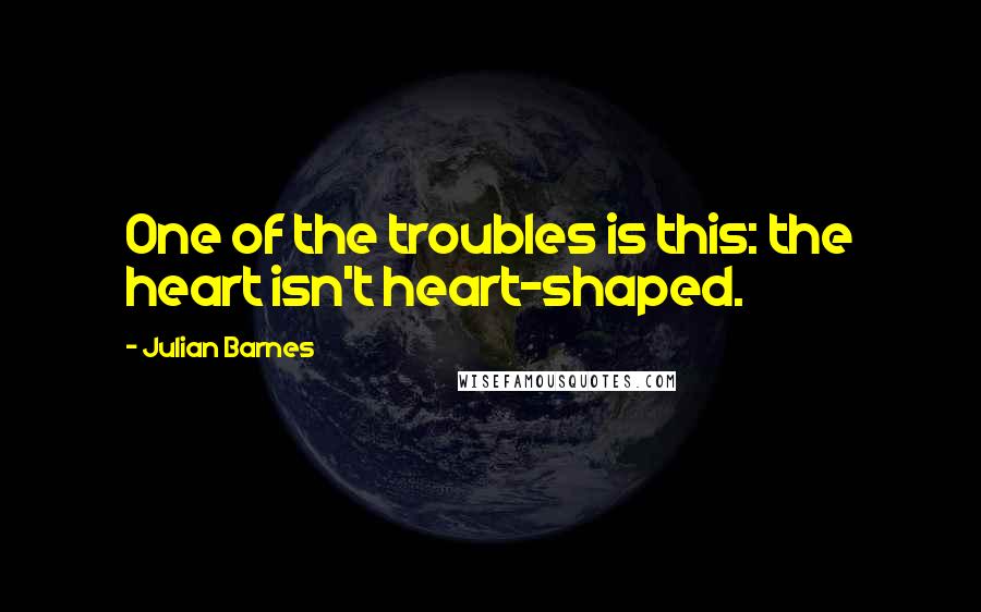 Julian Barnes Quotes: One of the troubles is this: the heart isn't heart-shaped.