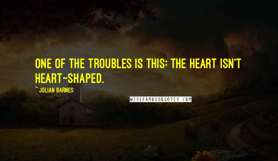 Julian Barnes Quotes: One of the troubles is this: the heart isn't heart-shaped.