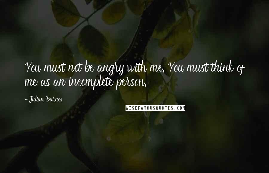 Julian Barnes Quotes: You must not be angry with me. You must think of me as an incomplete person.