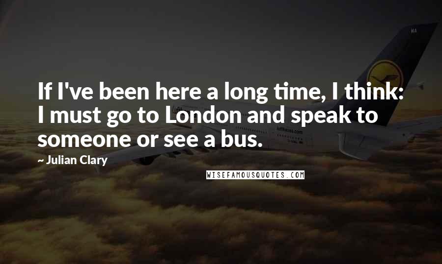 Julian Clary Quotes: If I've been here a long time, I think: I must go to London and speak to someone or see a bus.