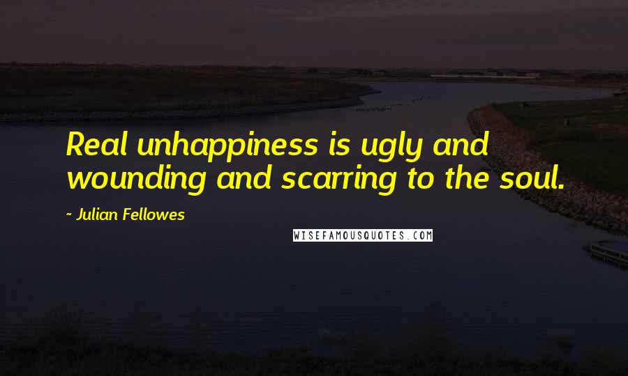 Julian Fellowes Quotes: Real unhappiness is ugly and wounding and scarring to the soul.