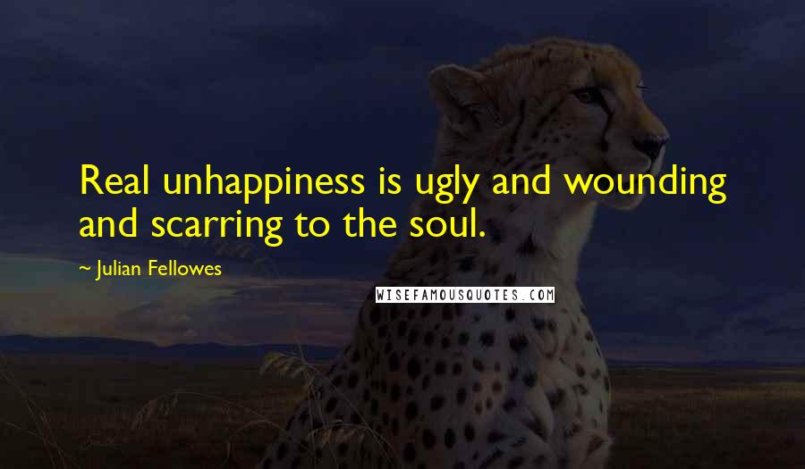 Julian Fellowes Quotes: Real unhappiness is ugly and wounding and scarring to the soul.