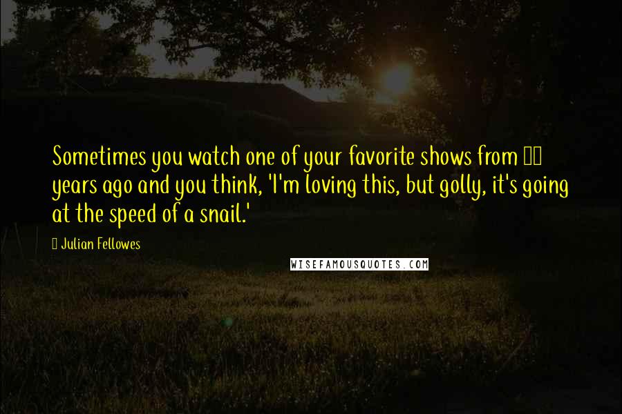 Julian Fellowes Quotes: Sometimes you watch one of your favorite shows from 20 years ago and you think, 'I'm loving this, but golly, it's going at the speed of a snail.'