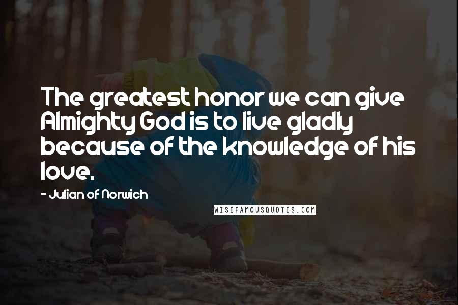 Julian Of Norwich Quotes: The greatest honor we can give Almighty God is to live gladly because of the knowledge of his love.