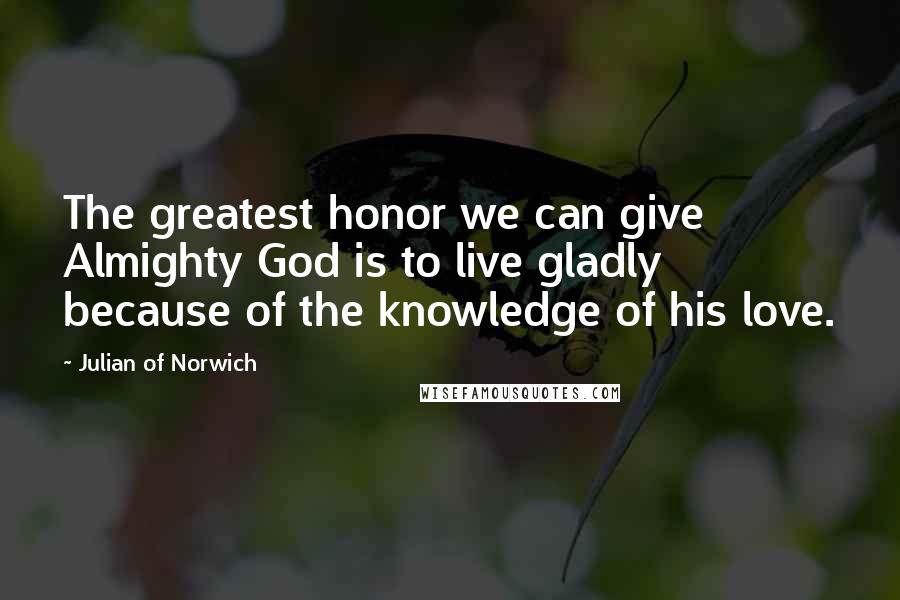 Julian Of Norwich Quotes: The greatest honor we can give Almighty God is to live gladly because of the knowledge of his love.