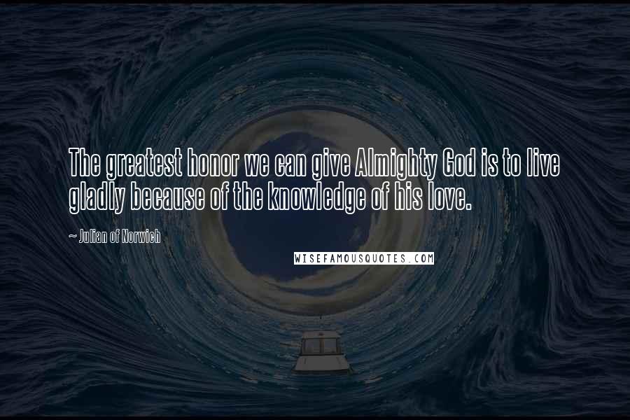 Julian Of Norwich Quotes: The greatest honor we can give Almighty God is to live gladly because of the knowledge of his love.