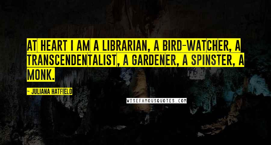 Juliana Hatfield Quotes: At heart I am a librarian, a bird-watcher, a transcendentalist, a gardener, a spinster, a monk.