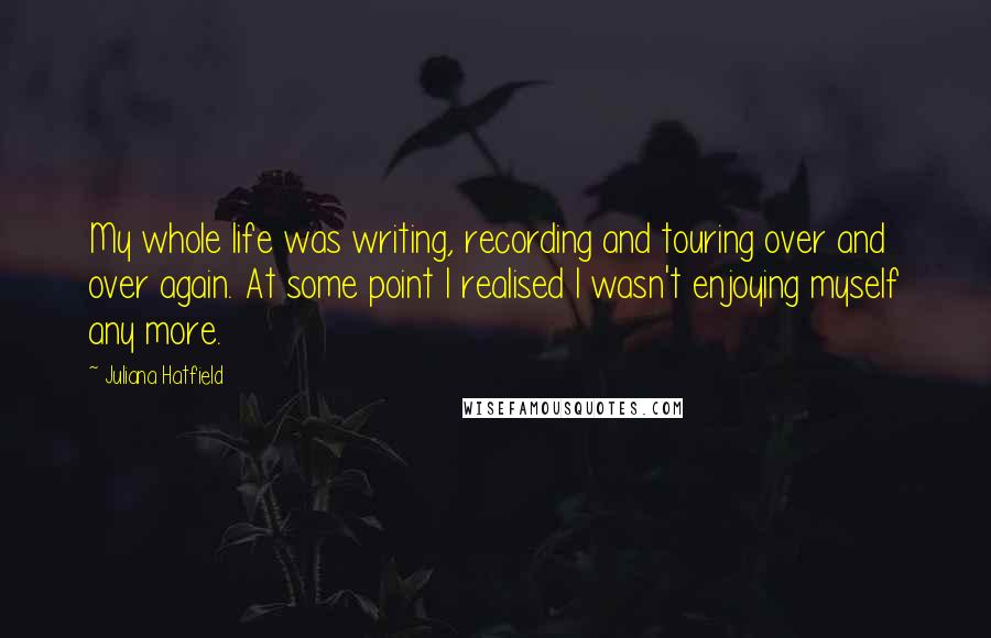 Juliana Hatfield Quotes: My whole life was writing, recording and touring over and over again. At some point I realised I wasn't enjoying myself any more.