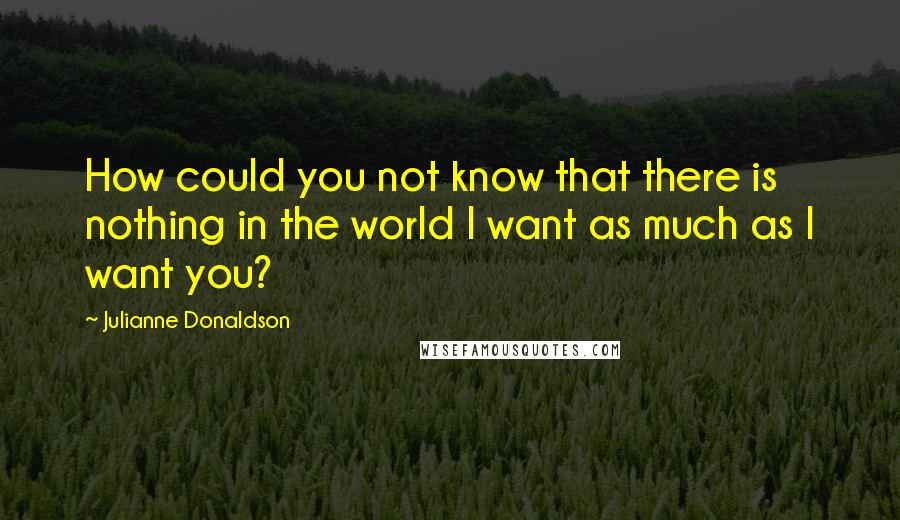 Julianne Donaldson Quotes: How could you not know that there is nothing in the world I want as much as I want you?