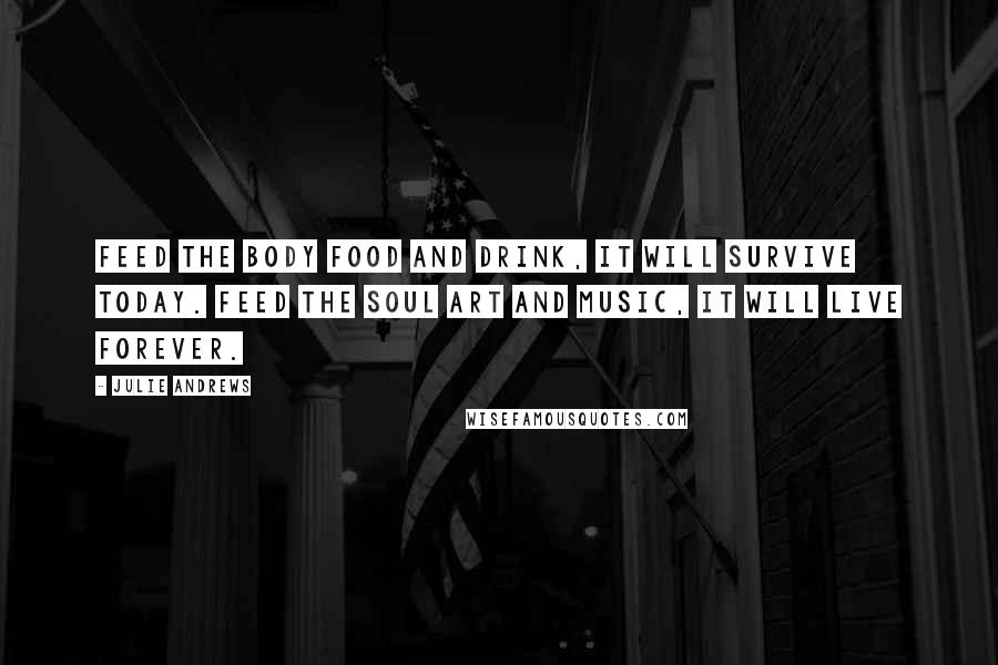 Julie Andrews Quotes: Feed the body food and drink, it will survive today. Feed the soul art and music, it will live forever.