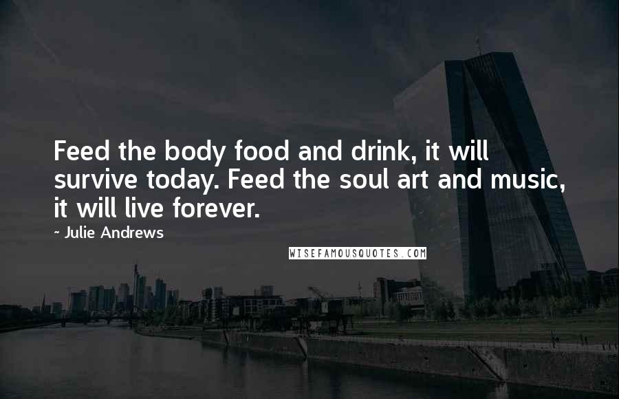 Julie Andrews Quotes: Feed the body food and drink, it will survive today. Feed the soul art and music, it will live forever.