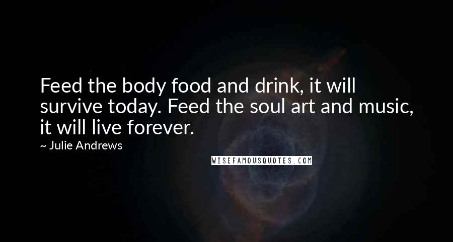 Julie Andrews Quotes: Feed the body food and drink, it will survive today. Feed the soul art and music, it will live forever.