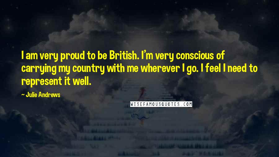 Julie Andrews Quotes: I am very proud to be British. I'm very conscious of carrying my country with me wherever I go. I feel I need to represent it well.