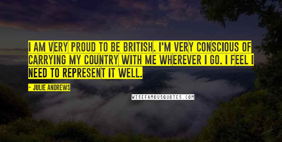 Julie Andrews Quotes: I am very proud to be British. I'm very conscious of carrying my country with me wherever I go. I feel I need to represent it well.