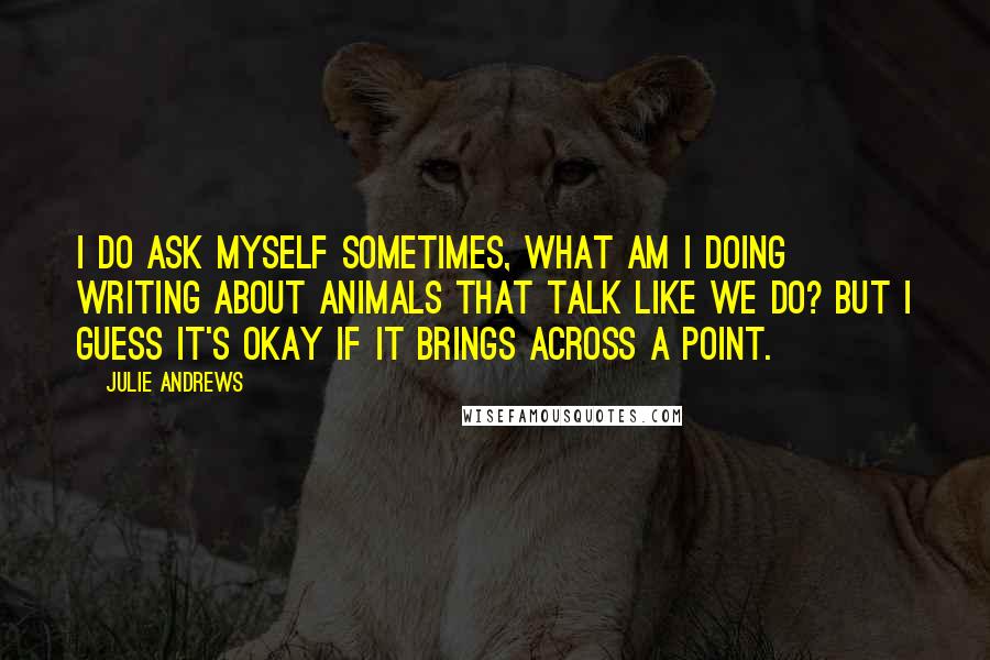 Julie Andrews Quotes: I do ask myself sometimes, what am I doing writing about animals that talk like we do? But I guess it's okay if it brings across a point.