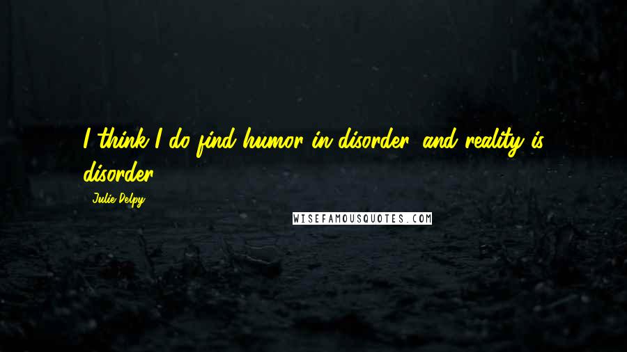 Julie Delpy Quotes: I think I do find humor in disorder, and reality is disorder.