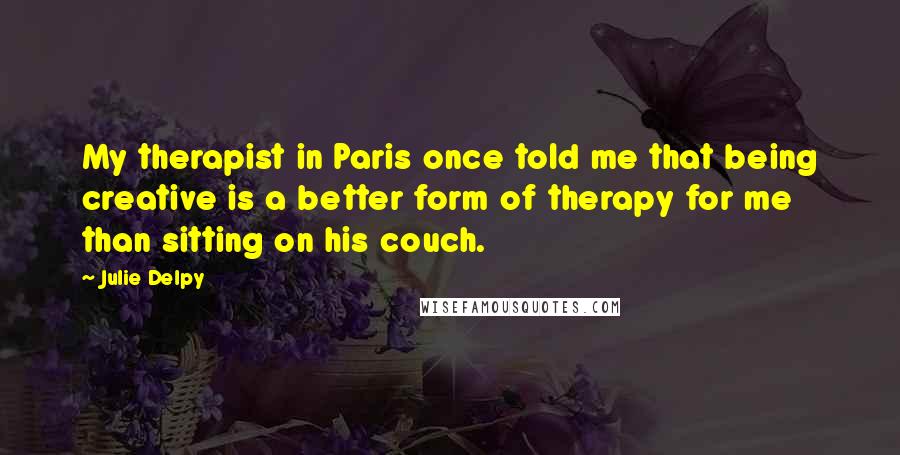 Julie Delpy Quotes: My therapist in Paris once told me that being creative is a better form of therapy for me than sitting on his couch.