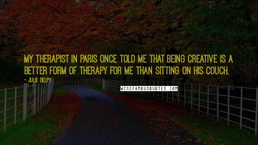 Julie Delpy Quotes: My therapist in Paris once told me that being creative is a better form of therapy for me than sitting on his couch.