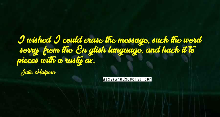 Julie Halpern Quotes: I wished I could erase the message, suck the word "sorry" from the En glish language, and hack it to pieces with a rusty ax.