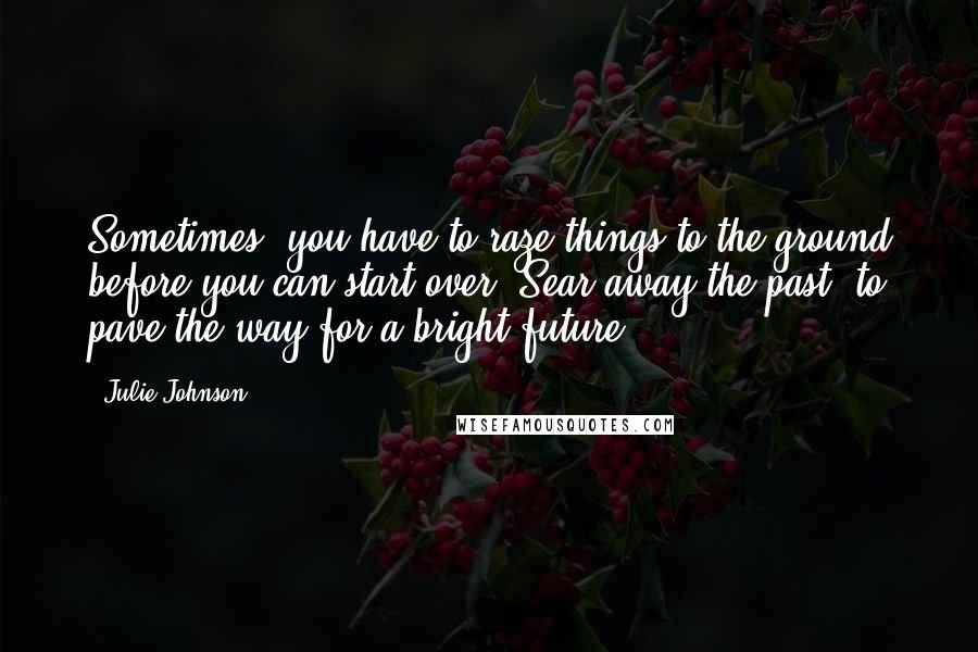 Julie Johnson Quotes: Sometimes, you have to raze things to the ground before you can start over. Sear away the past, to pave the way for a bright future.