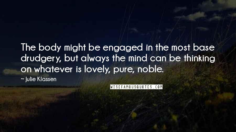 Julie Klassen Quotes: The body might be engaged in the most base drudgery, but always the mind can be thinking on whatever is lovely, pure, noble.