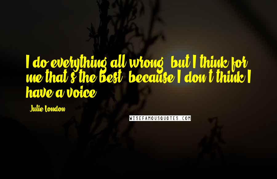 Julie London Quotes: I do everything all wrong, but I think for me that's the best, because I don't think I have a voice.