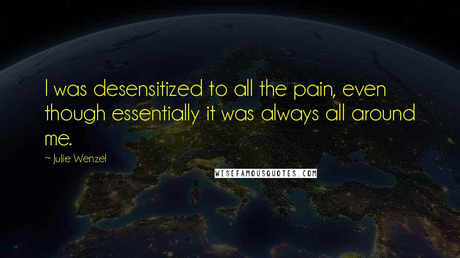 Julie Wenzel Quotes: I was desensitized to all the pain, even though essentially it was always all around me.