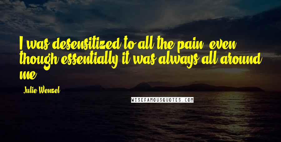 Julie Wenzel Quotes: I was desensitized to all the pain, even though essentially it was always all around me.