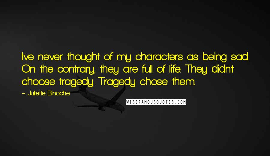 Juliette Binoche Quotes: I've never thought of my characters as being sad. On the contrary, they are full of life. They didn't choose tragedy. Tragedy chose them.