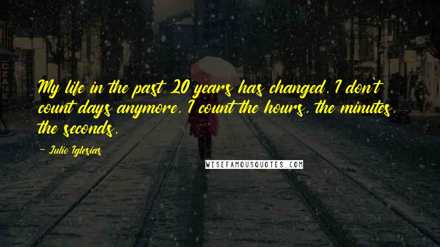 Julio Iglesias Quotes: My life in the past 20 years has changed. I don't count days anymore, I count the hours, the minutes, the seconds.