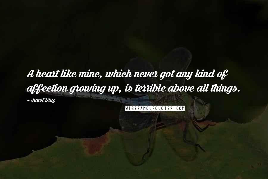 Junot Diaz Quotes: A heart like mine, which never got any kind of affection growing up, is terrible above all things.