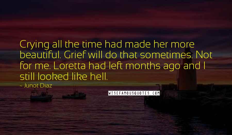 Junot Diaz Quotes: Crying all the time had made her more beautiful. Grief will do that sometimes. Not for me. Loretta had left months ago and I still looked like hell.