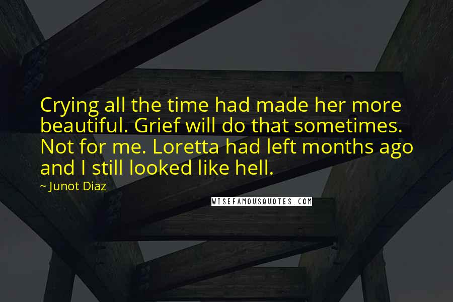 Junot Diaz Quotes: Crying all the time had made her more beautiful. Grief will do that sometimes. Not for me. Loretta had left months ago and I still looked like hell.